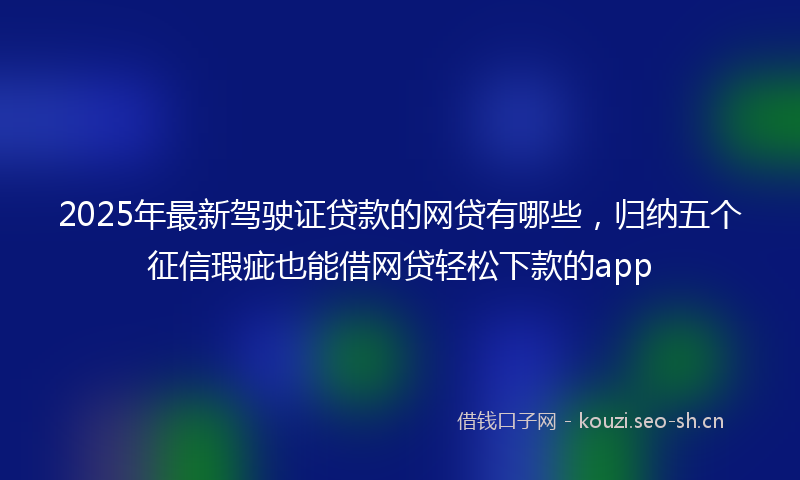 2025年最新驾驶证贷款的网贷有哪些，归纳五个征信瑕疵也能借网贷轻松下款的app