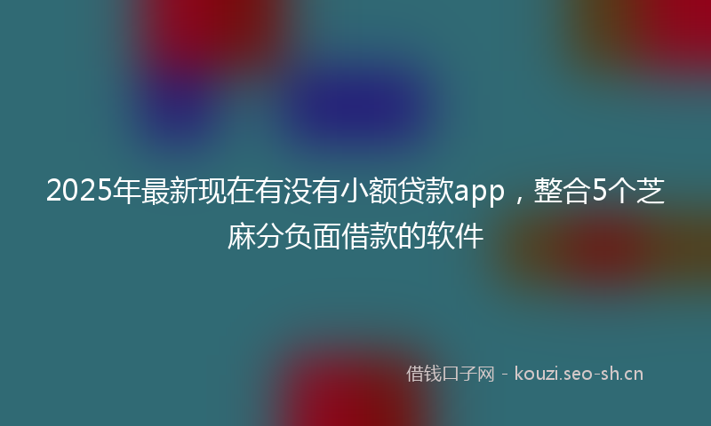2025年最新现在有没有小额贷款app，整合5个芝麻分负面借款的软件