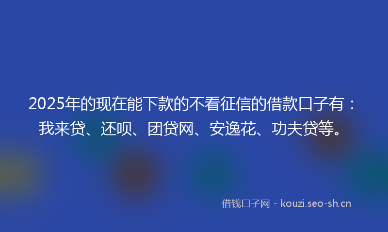 2025年的现在能下款的不看征信的借款口子有：我来贷、还呗、团贷网、安逸花、功夫贷等。