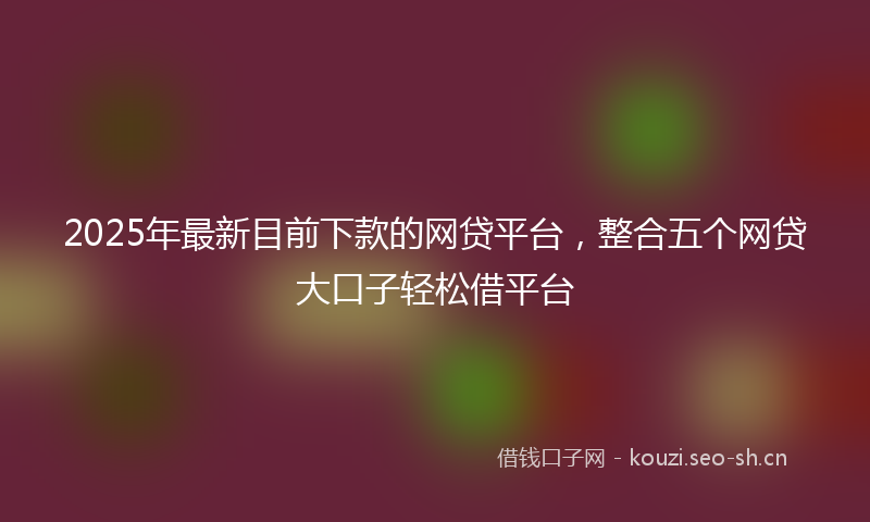 2025年最新目前下款的网贷平台，整合五个网贷大口子轻松借平台