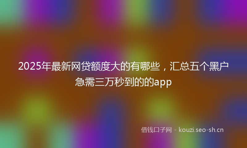 2025年最新网贷额度大的有哪些，汇总五个黑户急需三万秒到的的app