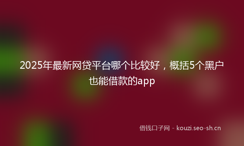 2025年最新网贷平台哪个比较好，概括5个黑户也能借款的app