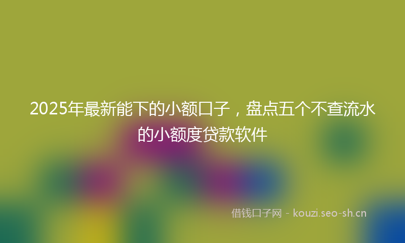 2025年最新能下的小额口子，盘点五个不查流水的小额度贷款软件