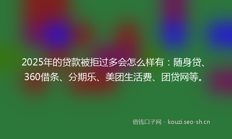2025年的贷款被拒过多会怎么样有：随身贷、360借条、分期乐、美团生活费、团贷网等。