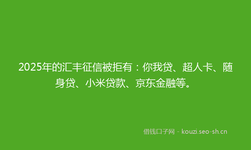 2025年的汇丰征信被拒有：你我贷、超人卡、随身贷、小米贷款、京东金融等。