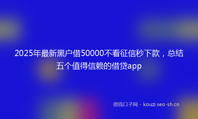 2025年最新黑户借50000不看征信秒下款，总结五个值得信赖的借贷app
