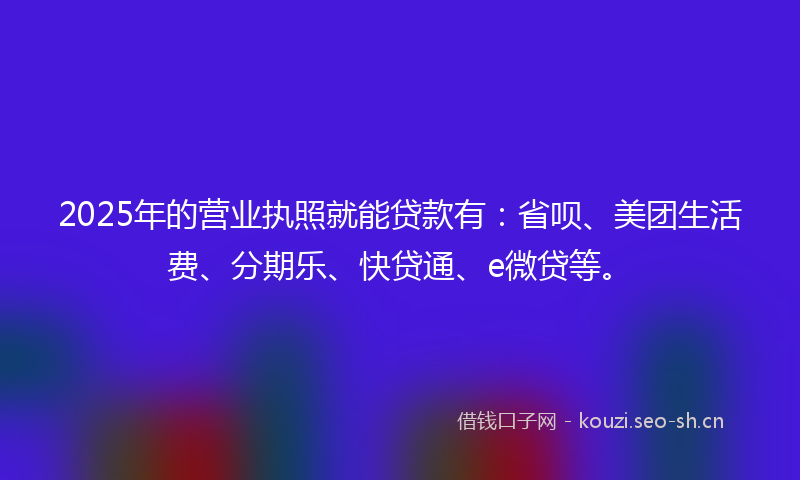 2025年的营业执照就能贷款有：省呗、美团生活费、分期乐、快贷通、e微贷等。