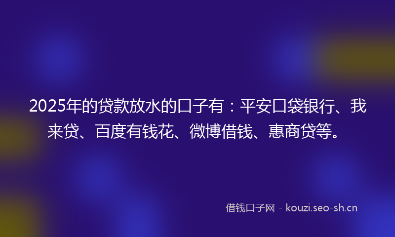 2025年的贷款放水的口子有：平安口袋银行、我来贷、百度有钱花、微博借钱、惠商贷等。