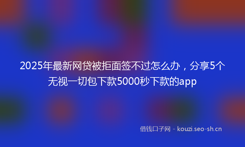 2025年最新网贷被拒面签不过怎么办，分享5个无视一切包下款5000秒下款的app