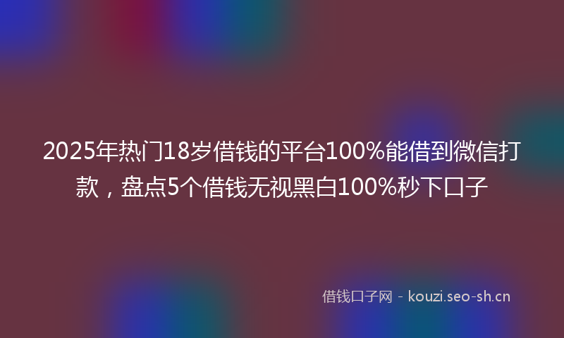 2025年热门18岁借钱的平台100%能借到微信打款，盘点5个借钱无视黑白100%秒下口子