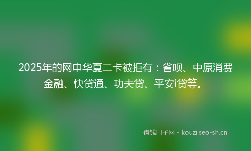 2025年的网申华夏二卡被拒有：省呗、中原消费金融、快贷通、功夫贷、平安i贷等。