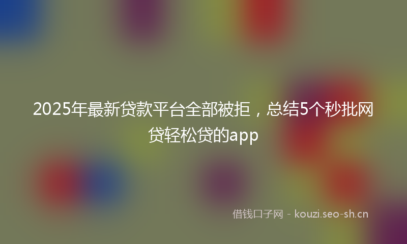 2025年最新贷款平台全部被拒，总结5个秒批网贷轻松贷的app