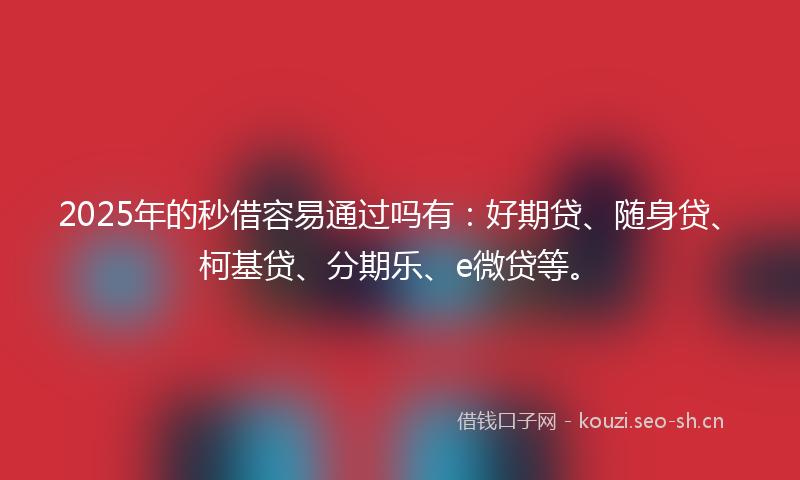 2025年的秒借容易通过吗有：好期贷、随身贷、柯基贷、分期乐、e微贷等。