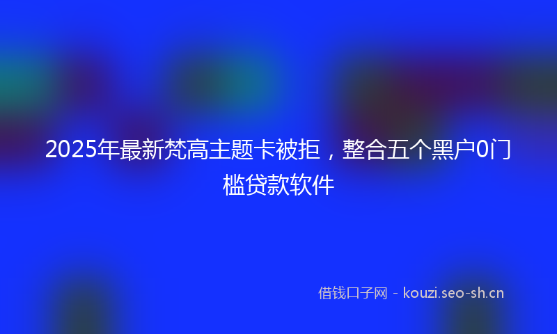 2025年最新梵高主题卡被拒，整合五个黑户0门槛贷款软件