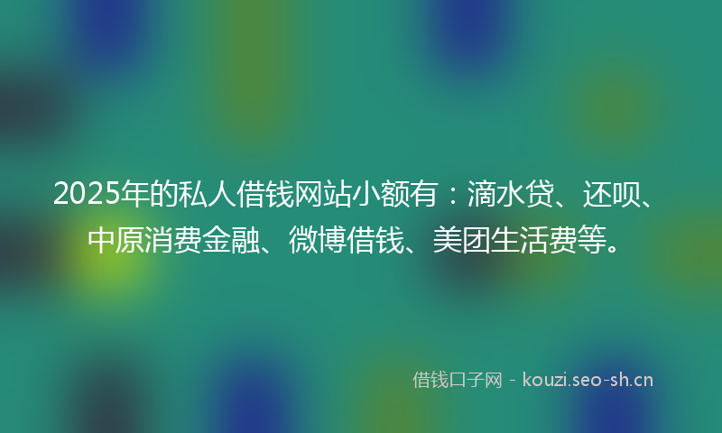 2025年的私人借钱网站小额有：滴水贷、还呗、中原消费金融、微博借钱、美团生活费等。