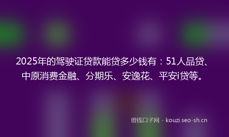 2025年的驾驶证贷款能贷多少钱有：51人品贷、中原消费金融、分期乐、安逸花、平安i贷等。