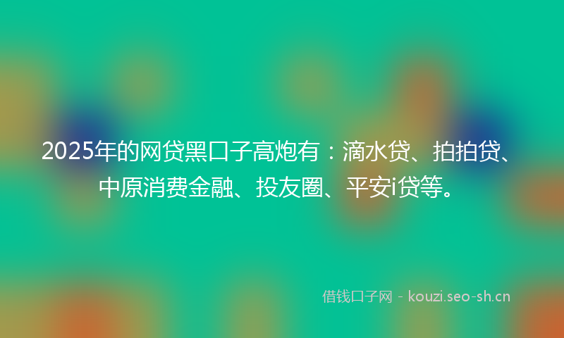 2025年的网贷黑口子高炮有：滴水贷、拍拍贷、中原消费金融、投友圈、平安i贷等。