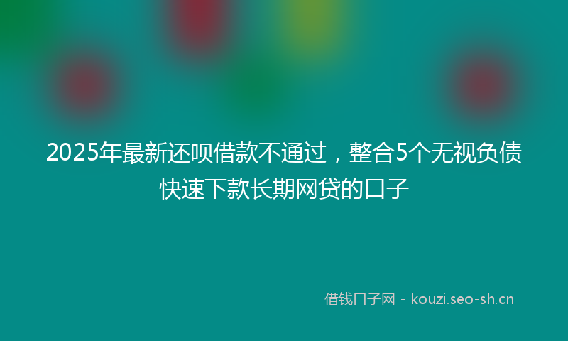 2025年最新还呗借款不通过，整合5个无视负债快速下款长期网贷的口子