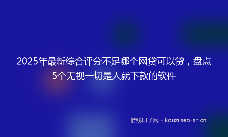2025年最新综合评分不足哪个网贷可以贷，盘点5个无视一切是人就下款的软件