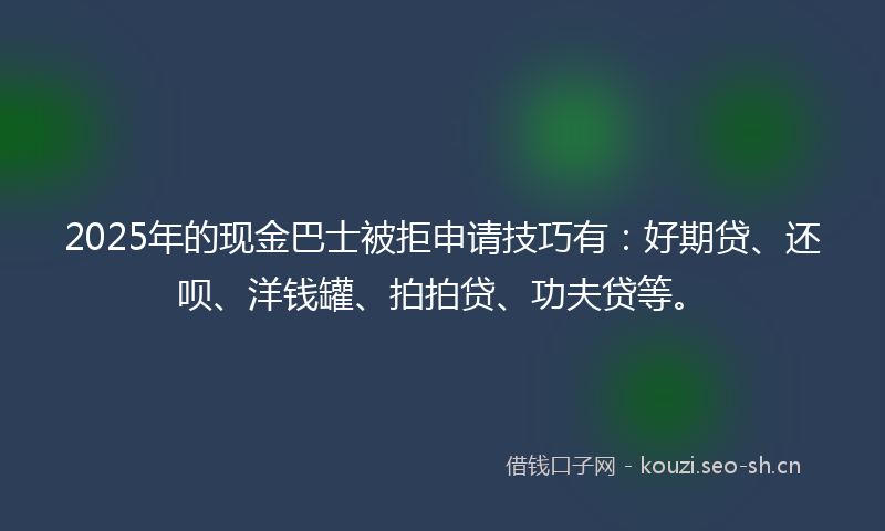 2025年的现金巴士被拒申请技巧有：好期贷、还呗、洋钱罐、拍拍贷、功夫贷等。
