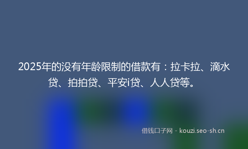 2025年的没有年龄限制的借款有：拉卡拉、滴水贷、拍拍贷、平安i贷、人人贷等。