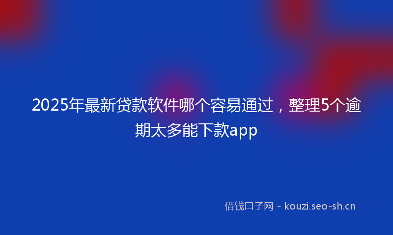 2025年最新贷款软件哪个容易通过，整理5个逾期太多能下款app
