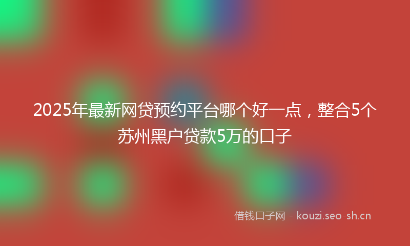 2025年最新网贷预约平台哪个好一点，整合5个苏州黑户贷款5万的口子