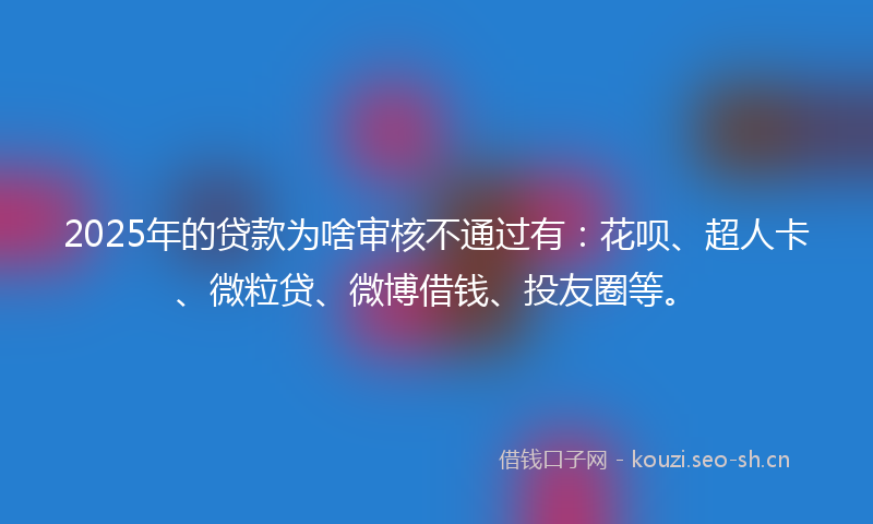 2025年的贷款为啥审核不通过有：花呗、超人卡、微粒贷、微博借钱、投友圈等。