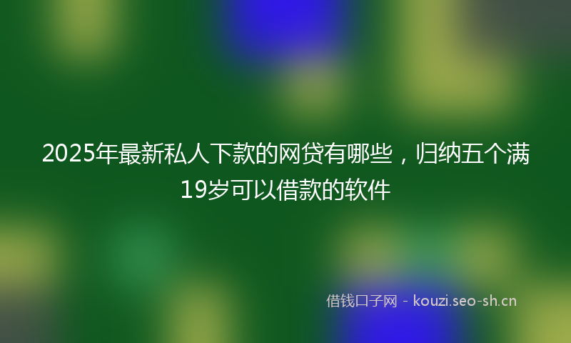 2025年最新私人下款的网贷有哪些，归纳五个满19岁可以借款的软件