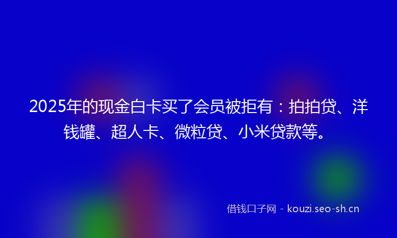 2025年的现金白卡买了会员被拒有：拍拍贷、洋钱罐、超人卡、微粒贷、小米贷款等。