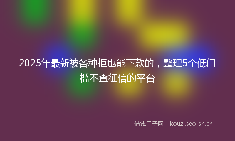 2025年最新被各种拒也能下款的，整理5个低门槛不查征信的平台
