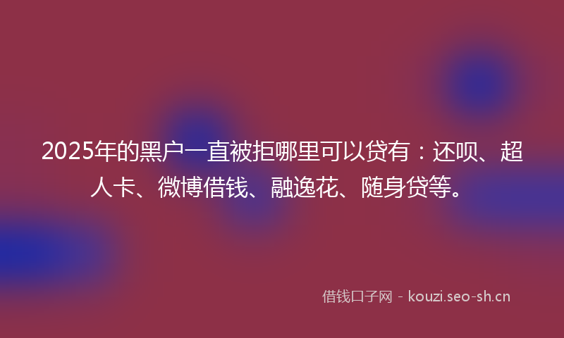 2025年的黑户一直被拒哪里可以贷有：还呗、超人卡、微博借钱、融逸花、随身贷等。
