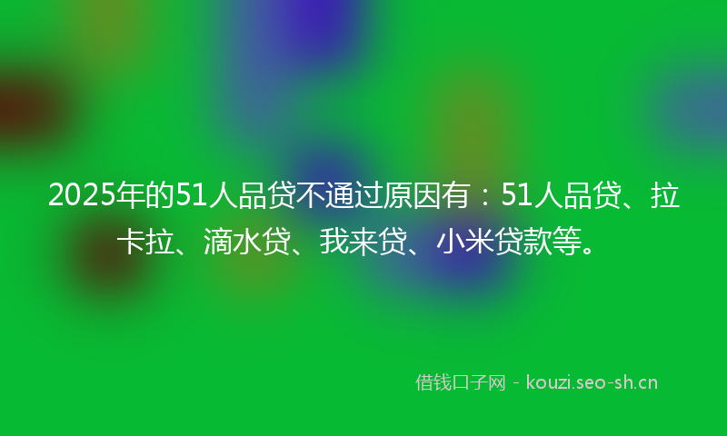 2025年的51人品贷不通过原因有：51人品贷、拉卡拉、滴水贷、我来贷、小米贷款等。