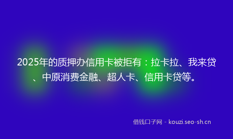 2025年的质押办信用卡被拒有：拉卡拉、我来贷、中原消费金融、超人卡、信用卡贷等。