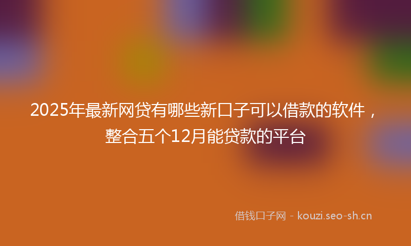 2025年最新网贷有哪些新口子可以借款的软件，整合五个12月能贷款的平台