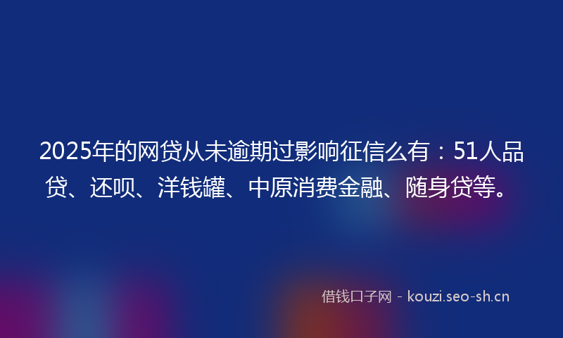 2025年的网贷从未逾期过影响征信么有：51人品贷、还呗、洋钱罐、中原消费金融、随身贷等。