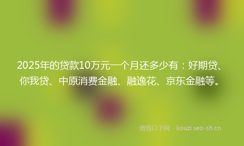 2025年的贷款10万元一个月还多少有：好期贷、你我贷、中原消费金融、融逸花、京东金融等。