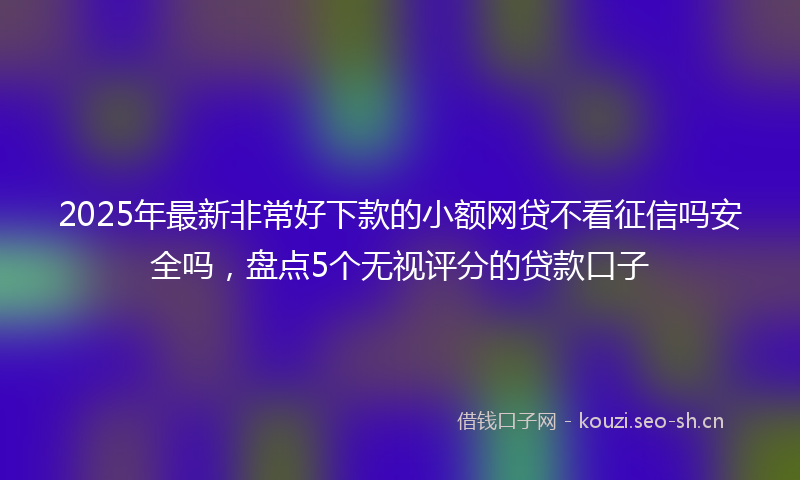 2025年最新非常好下款的小额网贷不看征信吗安全吗，盘点5个无视评分的贷款口子