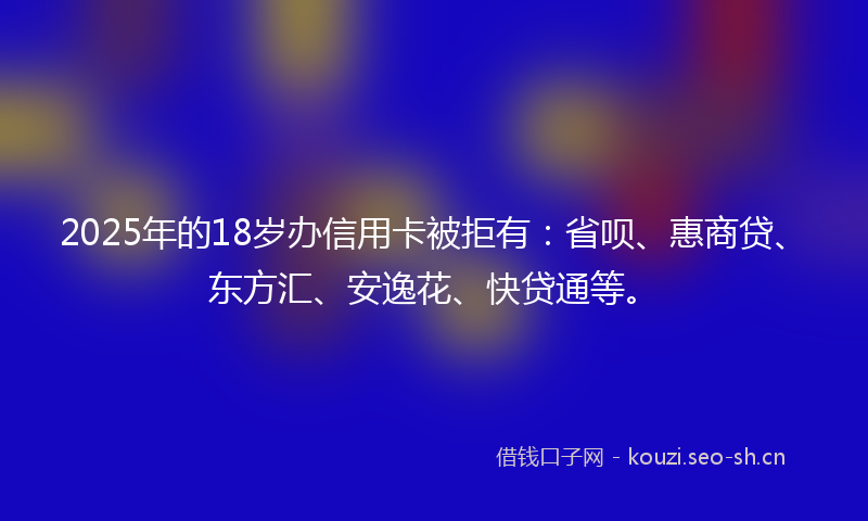 2025年的18岁办信用卡被拒有：省呗、惠商贷、东方汇、安逸花、快贷通等。