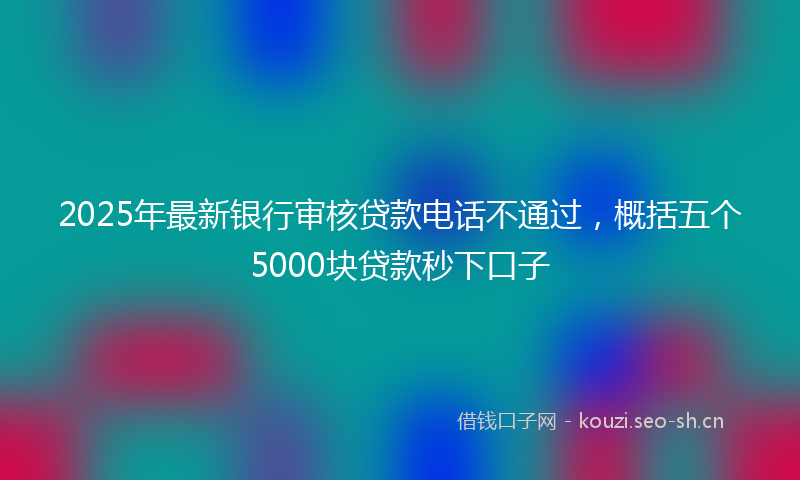 2025年最新银行审核贷款电话不通过，概括五个5000块贷款秒下口子