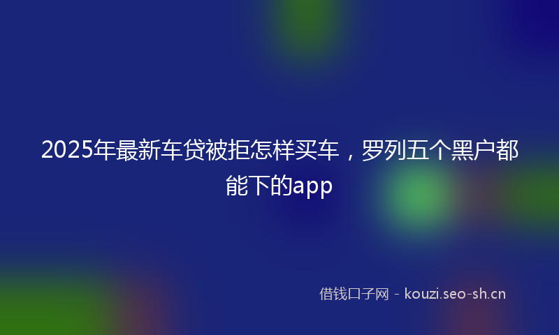 2025年最新车贷被拒怎样买车，罗列五个黑户都能下的app
