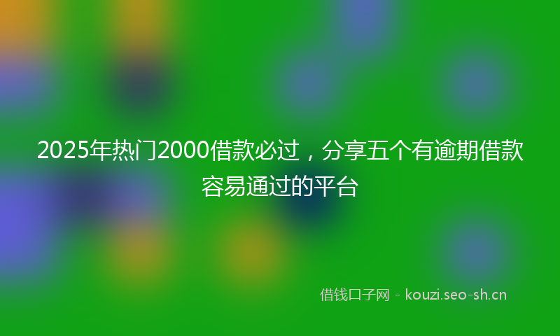 2025年热门2000借款必过，分享五个有逾期借款容易通过的平台