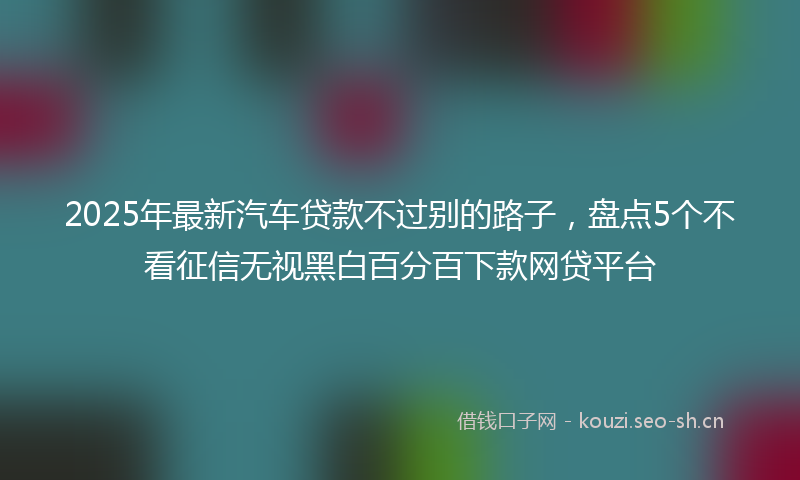 2025年最新汽车贷款不过别的路子，盘点5个不看征信无视黑白百分百下款网贷平台