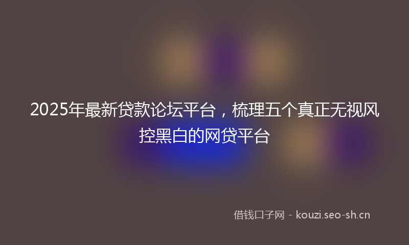 2025年最新贷款论坛平台，梳理五个真正无视风控黑白的网贷平台