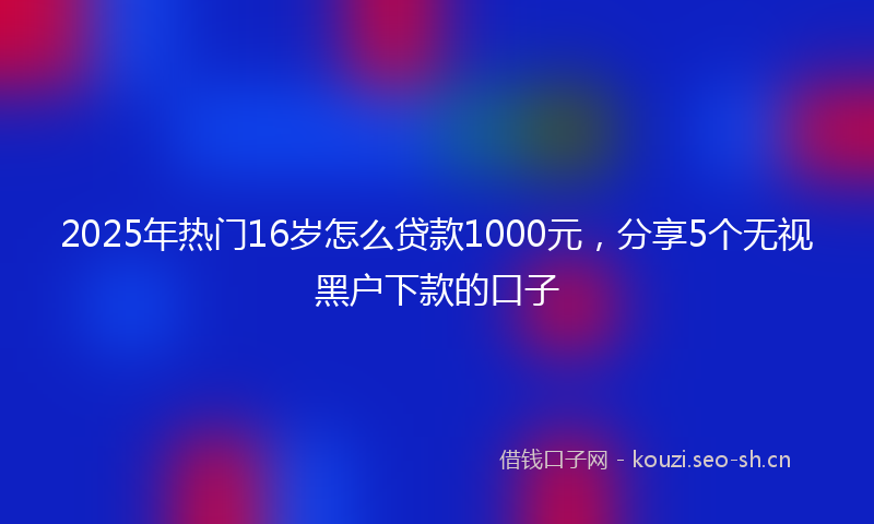 2025年热门16岁怎么贷款1000元，分享5个无视黑户下款的口子