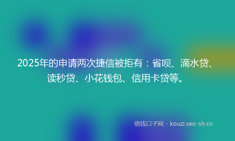 2025年的申请两次捷信被拒有：省呗、滴水贷、读秒贷、小花钱包、信用卡贷等。