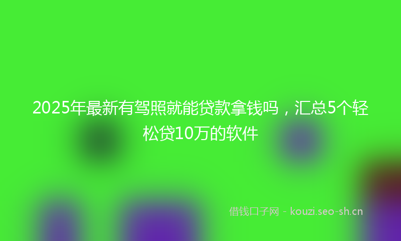 2025年最新有驾照就能贷款拿钱吗，汇总5个轻松贷10万的软件