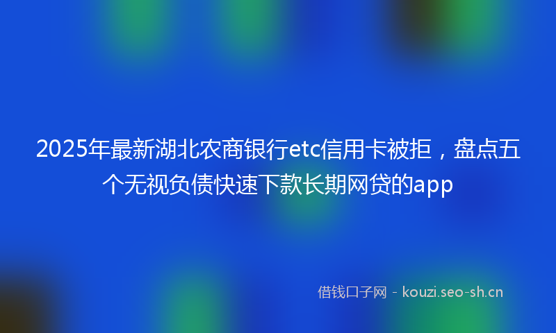 2025年最新湖北农商银行etc信用卡被拒，盘点五个无视负债快速下款长期网贷的app
