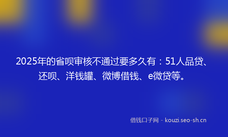 2025年的省呗审核不通过要多久有：51人品贷、还呗、洋钱罐、微博借钱、e微贷等。