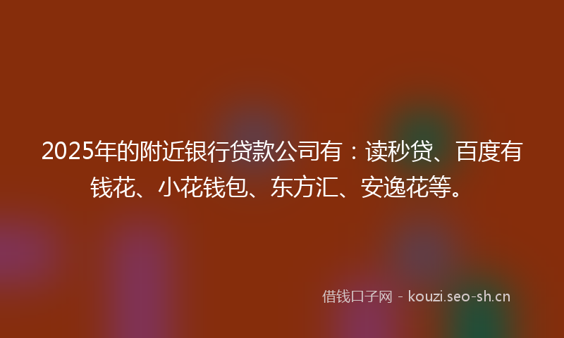 2025年的附近银行贷款公司有：读秒贷、百度有钱花、小花钱包、东方汇、安逸花等。